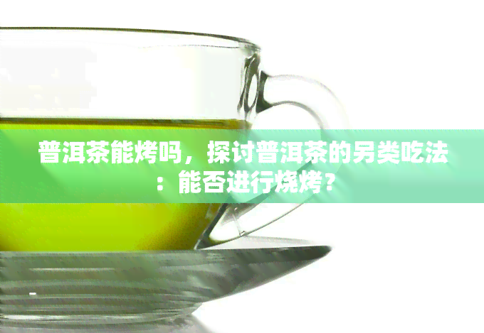 普洱茶能烤吗，探讨普洱茶的另类吃法：能否进行烧烤？