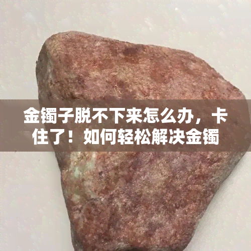 金镯子脱不下来怎么办，卡住了！如何轻松解决金镯子取不下来的问题？