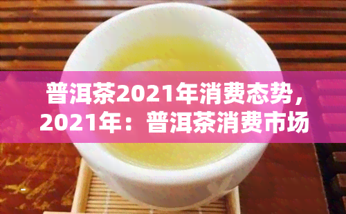 普洱茶2021年消费态势，2021年：普洱茶消费市场趋势分析