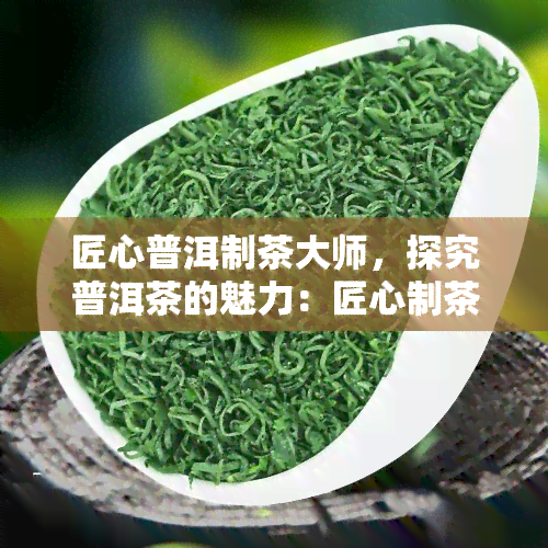 匠心普洱制茶大师，探究普洱茶的魅力：匠心制茶大师的故事与技艺