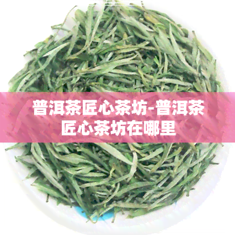 普洱茶匠心茶坊-普洱茶匠心茶坊在哪里