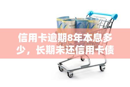 信用卡逾期8年本息多少，长期未还信用卡债务：逾期8年后，你将需要支付多少利息？