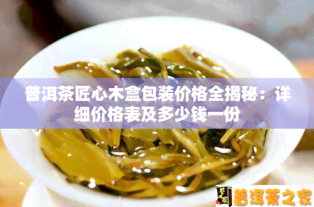 普洱茶匠心木盒包装价格全揭秘：详细价格表及多少钱一份