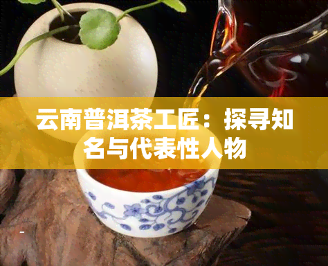 云南普洱茶工匠：探寻知名与代表性人物