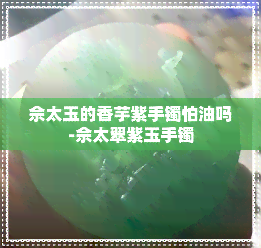 佘太玉的香芋紫手镯怕油吗-佘太翠紫玉手镯