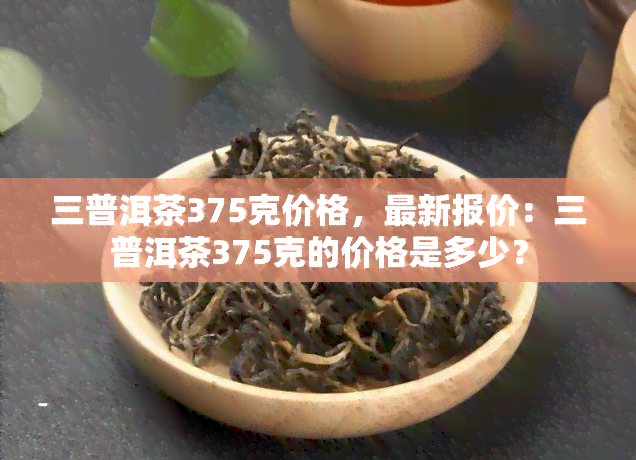 三普洱茶375克价格，最新报价：三普洱茶375克的价格是多少？