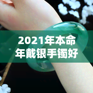 2021年本命年戴银手镯好不好，2021年本命年，佩戴银手镯是否好？