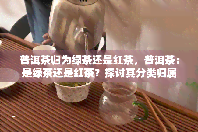 普洱茶归为绿茶还是红茶，普洱茶：是绿茶还是红茶？探讨其分类归属