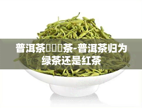 普洱茶歸為綠茶-普洱茶归为绿茶还是红茶