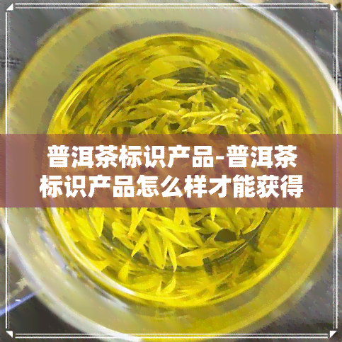 普洱茶标识产品-普洱茶标识产品怎么样才能获得