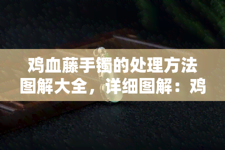 鸡血藤手镯的处理方法图解大全，详细图解：鸡血藤手镯的各种处理方法