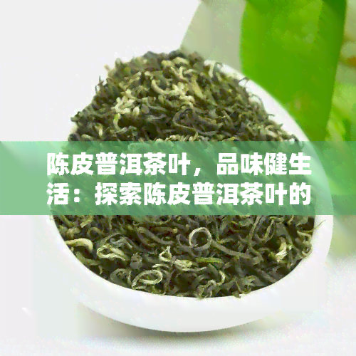 陈皮普洱茶叶，品味健生活：探索陈皮普洱茶叶的美妙世界