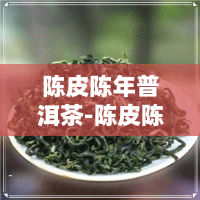 陈皮陈年普洱茶-陈皮陈年普洱茶能喝吗