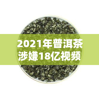 2021年普洱茶涉嫌18亿视频引发然大波，持续发酵