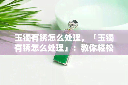 玉镯有锈怎么处理，「玉镯有锈怎么处理」：教你轻松解决玉石保养难题！