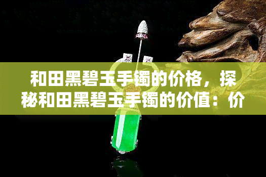 和田黑碧玉手镯的价格，探秘和田黑碧玉手镯的价值：价格解析与选购指南