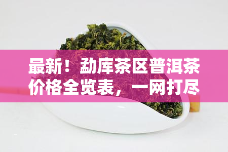 最新！勐库茶区普洱茶价格全览表，一网打尽