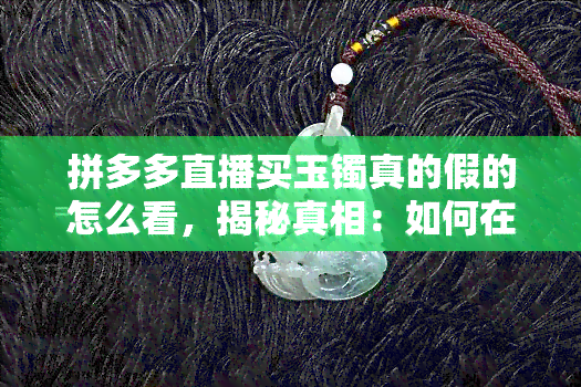 拼多多直播买玉镯真的假的怎么看，揭秘真相：如何在拼多多直播间识别真伪玉镯？