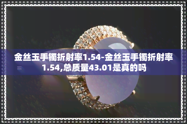 金丝玉手镯折射率1.54-金丝玉手镯折射率1.54,总质量43.01是真的吗