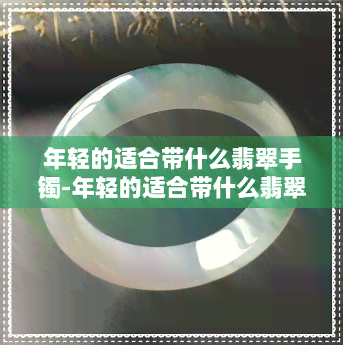 年轻的适合带什么翡翠手镯-年轻的适合带什么翡翠手镯呢