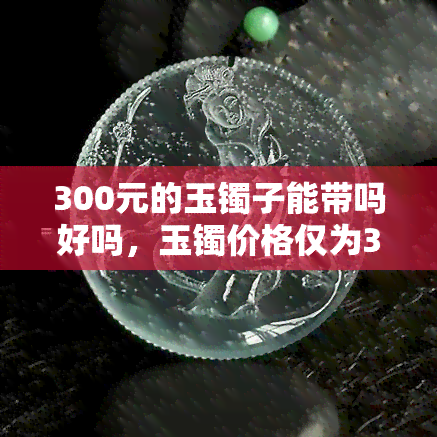 300元的玉镯子能带吗好吗，玉镯价格仅为300元，适合佩戴吗？