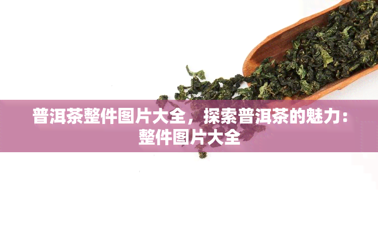 普洱茶整件图片大全，探索普洱茶的魅力：整件图片大全