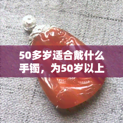 50多岁适合戴什么手镯，为50岁以上女性挑选完美手镯的指南