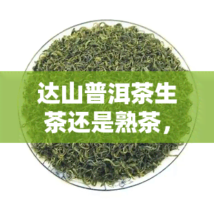 达山普洱茶生茶还是熟茶，达山普洱茶：生茶与熟茶的口感区别及选择建议