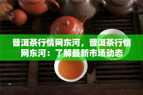 普洱茶行情网东河，普洱茶行情网东河：了解最新市场动态