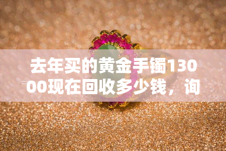 去年买的黄金手镯13000现在回收多少钱，询问：去年购买的黄金手镯现在回收能值多少钱？