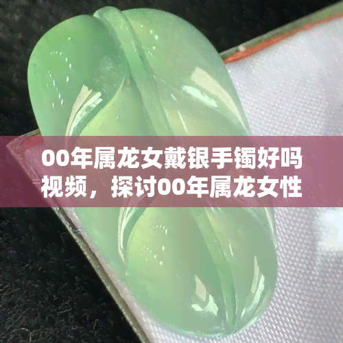 00年属龙女戴银手镯好吗视频，探讨00年属龙女性戴银手镯的适宜性与好处，视频解析