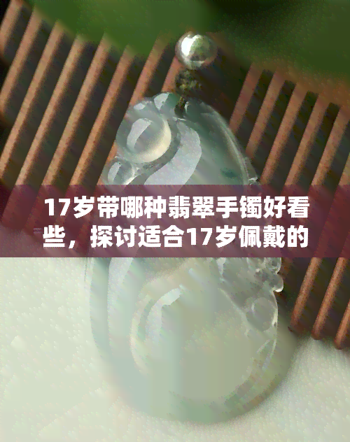 17岁带哪种翡翠手镯好看些，探讨适合17岁佩戴的翡翠手镯款式