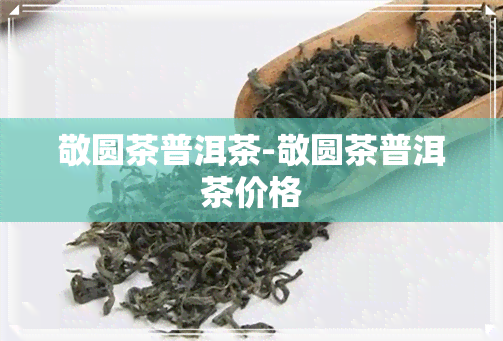 敬圆茶普洱茶-敬圆茶普洱茶价格