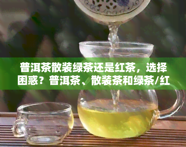 普洱茶散装绿茶还是红茶，选择困惑？普洱茶、散装茶和绿茶/红茶，如何做出决策？