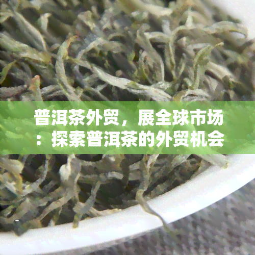 普洱茶外贸，展全球市场：探索普洱茶的外贸机会