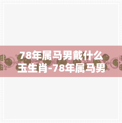 78年属马男戴什么玉生肖-78年属马男戴什么玉生肖好