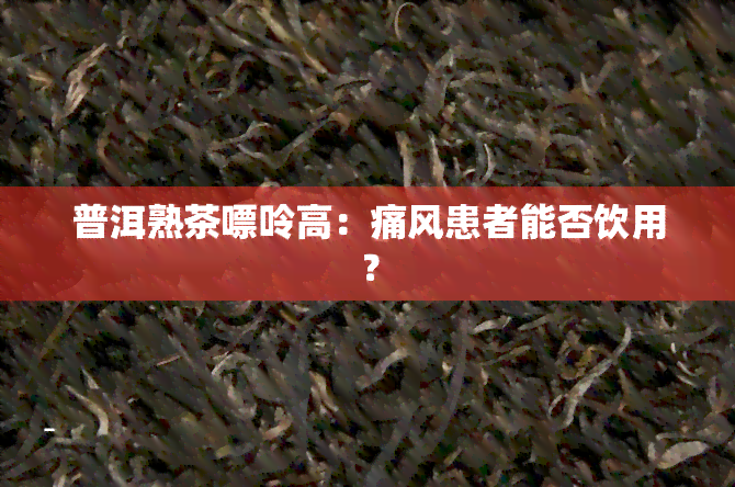 普洱熟茶嘌呤高：痛风患者能否饮用？