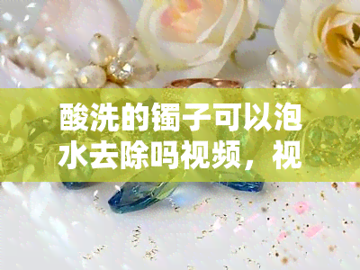 酸洗的镯子可以泡水去除吗视频，视频教程：如何用酸洗过的镯子泡水去除污渍？