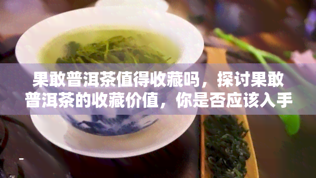 果敢普洱茶值得收藏吗，探讨果敢普洱茶的收藏价值，你是否应该入手？