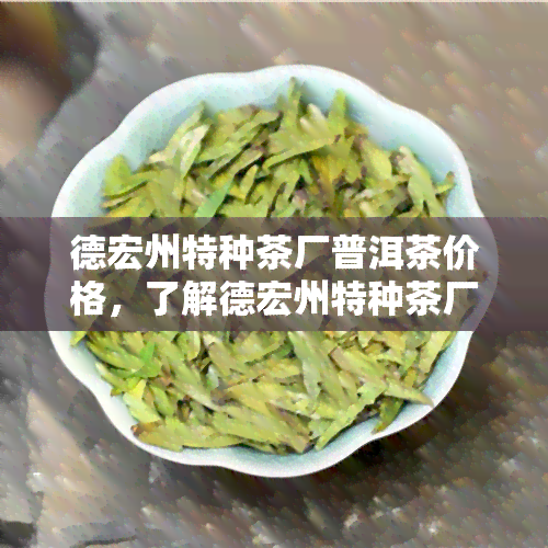 德宏州特种茶厂普洱茶价格，了解德宏州特种茶厂普洱茶价格，品味云南特色茶叶！