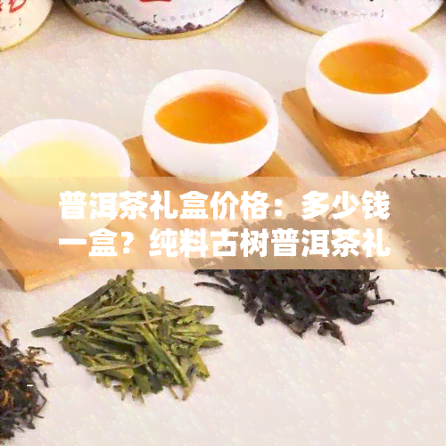 普洱茶礼盒价格：多少钱一盒？纯料古树普洱茶礼盒价格是多少？附图片