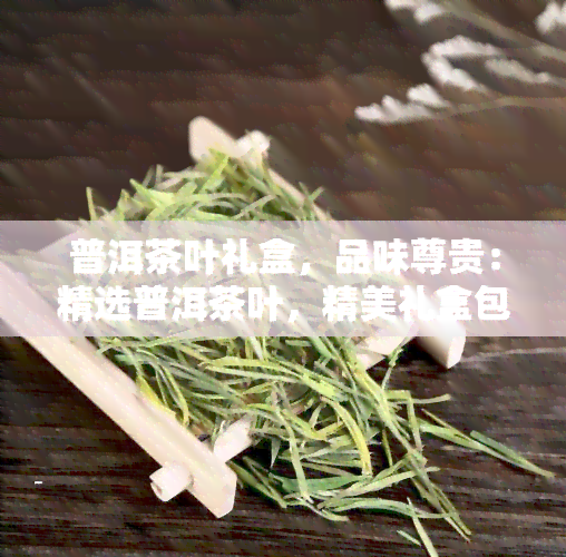 普洱茶叶礼盒，品味尊贵：精选普洱茶叶，精美礼盒包装