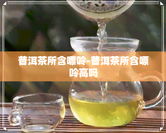 普洱茶所含嘌呤-普洱茶所含嘌呤高吗