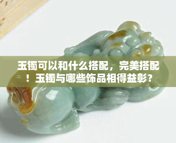 玉镯可以和什么搭配，完美搭配！玉镯与哪些饰品相得益彰？