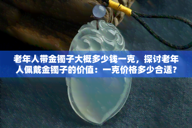 老年人带金镯子大概多少钱一克，探讨老年人佩戴金镯子的价值：一克价格多少合适？