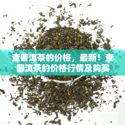 查普洱茶的价格，最新！查普洱茶的价格行情及购买指南