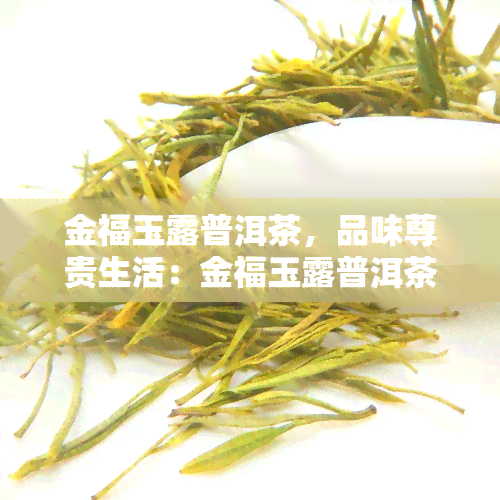 金福玉露普洱茶，品味尊贵生活：金福玉露普洱茶的魅力探索