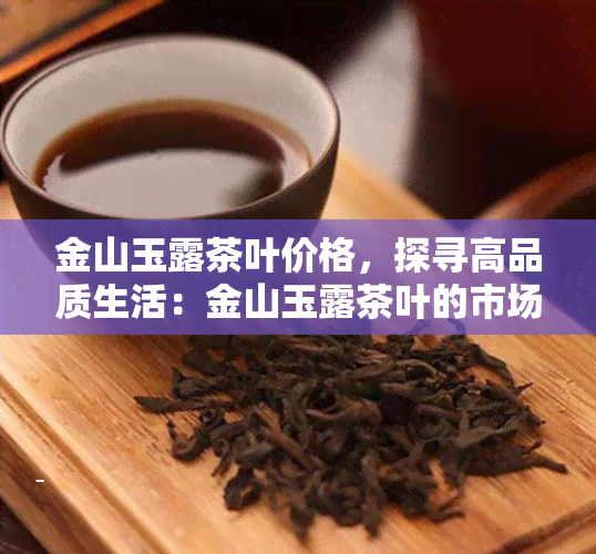 金山玉露茶叶价格，探寻高品质生活：金山玉露茶叶的市场价格解析