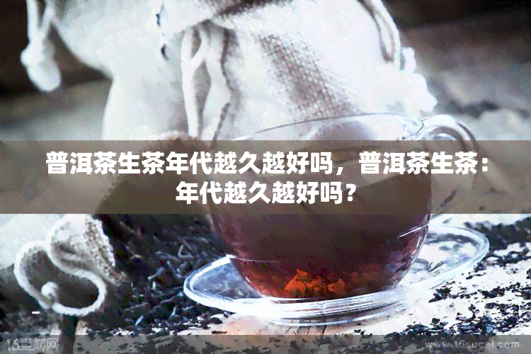 普洱茶生茶年代越久越好吗，普洱茶生茶：年代越久越好吗？