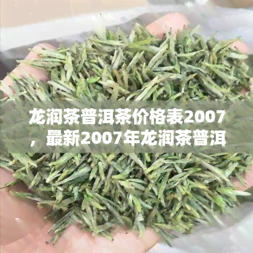 龙润茶普洱茶价格表2007，最新2007年龙润茶普洱茶价格表公布，让您一手掌握市场动态！